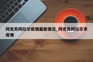 阿克苏阿拉尔疫情最新情况_阿克苏阿拉尔市疫情