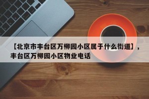 【北京市丰台区万柳园小区属于什么街道】,丰台区万柳园小区物业电话