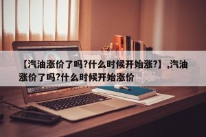 【汽油涨价了吗?什么时候开始涨?】,汽油涨价了吗?什么时候开始涨价