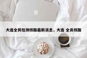 大连全民检测核酸最新消息，大连 全员核酸