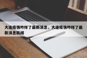 大连疫情咋样了最新消息，大连疫情咋样了最新消息新闻