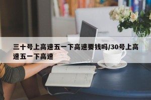 三十号上高速五一下高速要钱吗/30号上高速五一下高速