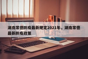 湖南常德防疫最新规定2021年，湖南常德最新防疫政策