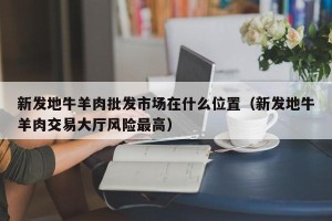 新发地牛羊肉批发市场在什么位置（新发地牛羊肉交易大厅风险最高）