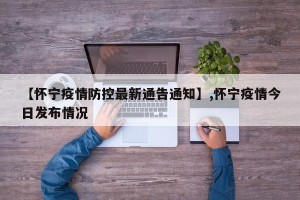 【怀宁疫情防控最新通告通知】,怀宁疫情今日发布情况
