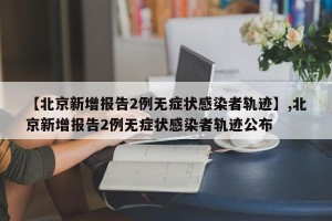 【北京新增报告2例无症状感染者轨迹】,北京新增报告2例无症状感染者轨迹公布