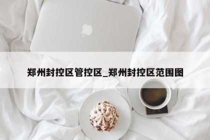 郑州封控区管控区_郑州封控区范围图