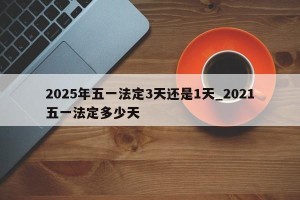 2025年五一法定3天还是1天_2021五一法定多少天