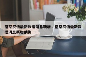 南京疫情最新数据消息新增，南京疫情最新数据消息新增病例