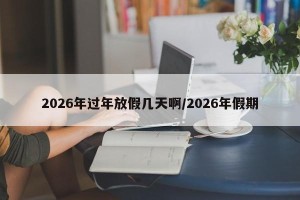 2026年过年放假几天啊/2026年假期