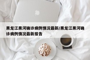 黑龙江黑河确诊病例情况最新/黑龙江黑河确诊病例情况最新报告