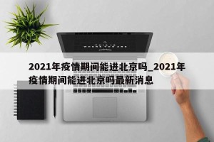 2021年疫情期间能进北京吗_2021年疫情期间能进北京吗最新消息