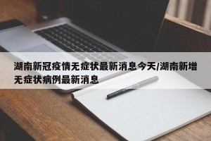 湖南新冠疫情无症状最新消息今天/湖南新增无症状病例最新消息