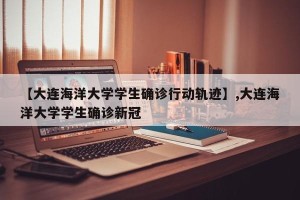【大连海洋大学学生确诊行动轨迹】,大连海洋大学学生确诊新冠