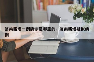 济南新增一例确诊是哪里的，济南新增疑似病例
