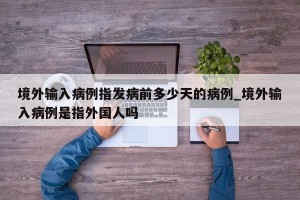 境外输入病例指发病前多少天的病例_境外输入病例是指外国人吗