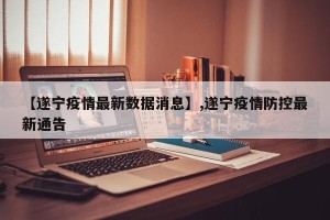 【遂宁疫情最新数据消息】,遂宁疫情防控最新通告