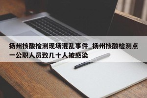 扬州核酸检测现场混乱事件_扬州核酸检测点一公职人员致几十人被感染