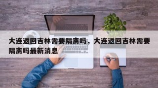 大连返回吉林需要隔离吗，大连返回吉林需要隔离吗最新消息