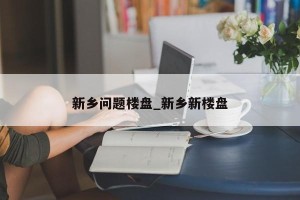 新乡问题楼盘_新乡新楼盘