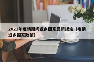 2021年疫情期间返乡国家最新规定（疫情返乡国家政策）