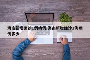 海南新增确诊1例病例/海南新增确诊1例病例多少