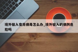 境外输入变异病毒怎么办_境外输入的病例危险吗