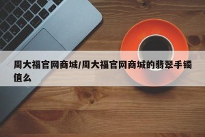 周大福官网商城/周大福官网商城的翡翠手镯值么
