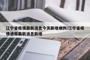 辽宁省疫情最新消息今天新增病例/辽宁省疫情通报最新消息新增