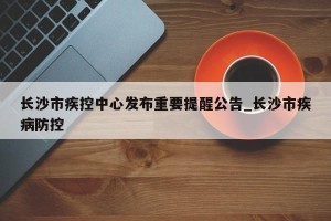 长沙市疾控中心发布重要提醒公告_长沙市疾病防控