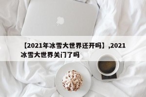 【2021年冰雪大世界还开吗】,2021冰雪大世界关门了吗