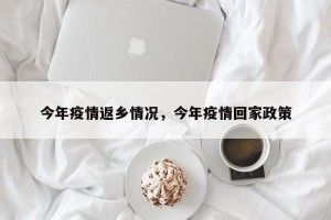 今年疫情返乡情况，今年疫情回家政策