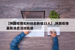 【陕西疫情实时动态新增21人】,陕西疫情最新消息活动轨迹