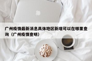 广州疫情最新消息具体地区新增可以在哪里查询（广州疫情查明）