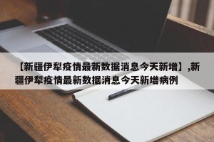 【新疆伊犁疫情最新数据消息今天新增】,新疆伊犁疫情最新数据消息今天新增病例
