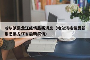 哈尔滨黑龙江疫情最新消息（哈尔滨疫情最新消息黑龙江省最新疫情）