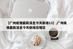 【广州疫情最新消息今天新增13】,广州疫情最新消息今天新增在哪区