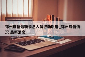 锦州疫情最新消息人员行动轨迹_锦州疫情情况 最新消息