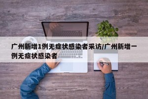 广州新增1例无症状感染者采访/广州新增一例无症状感染者