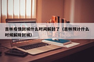 吉林疫情封城什么时间解封了（吉林预计什么时候解除封城）