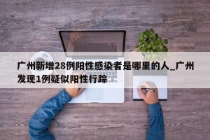 广州新增28例阳性感染者是哪里的人_广州发现1例疑似阳性行踪