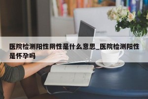 医院检测阳性阴性是什么意思_医院检测阳性是怀孕吗