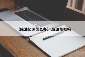 【陈油起沫怎么办】,陈油能吃吗