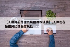 【天津目前是什么风险等级疫情】,天津现在是低风险还是高风险