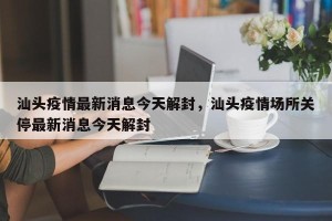 汕头疫情最新消息今天解封，汕头疫情场所关停最新消息今天解封