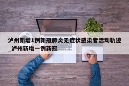 泸州新增1例新冠肺炎无症状感染者活动轨迹_泸州新增一例新冠
