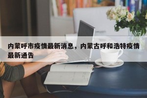 内蒙呼市疫情最新消息，内蒙古呼和浩特疫情最新通告