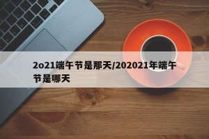 2o21端午节是那天/202021年端午节是哪天