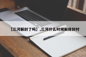 【三河解封了吗】,三河什么时候解除封村