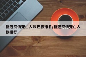 新冠疫情死亡人数世界排名/新冠疫情死亡人数排行